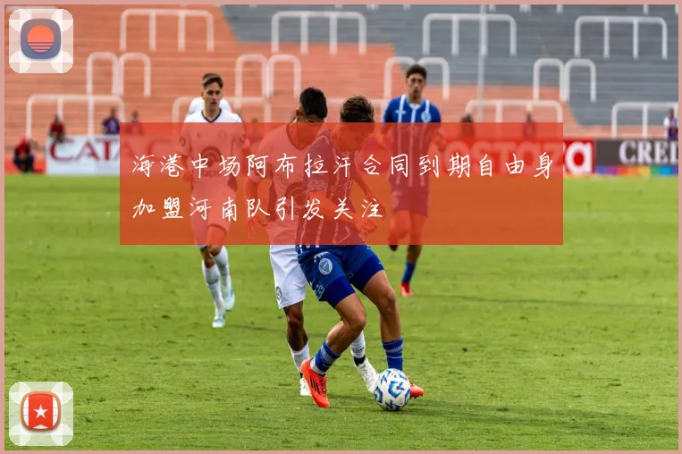 海港中场阿布拉汗合同到期自由身加盟河南队引发关注