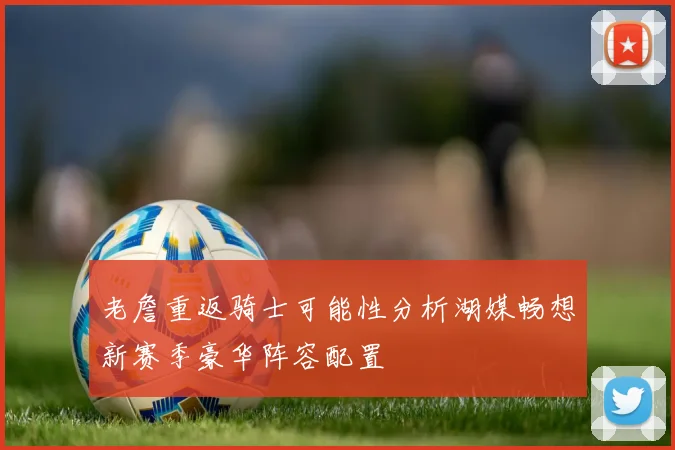 老詹重返骑士可能性分析湖媒畅想新赛季豪华阵容配置
