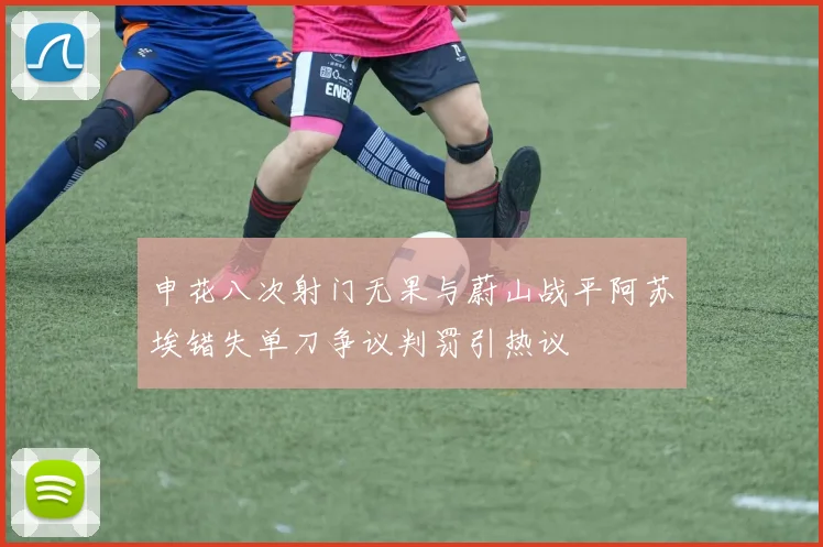 申花八次射门无果与蔚山战平阿苏埃错失单刀争议判罚引热议