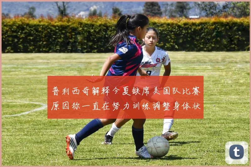 普利西奇解释今夏缺席美国队比赛原因称一直在努力训练调整身体状态