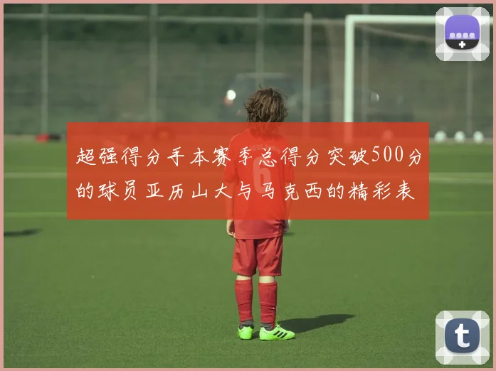 超强得分手本赛季总得分突破500分的球员亚历山大与马克西的精彩表现分析