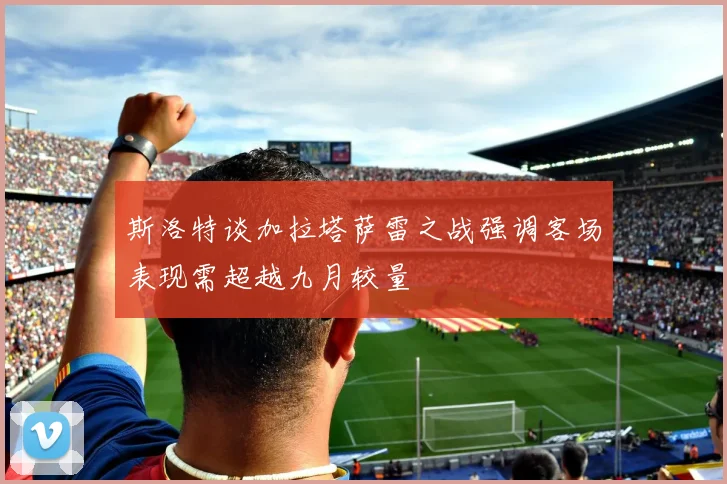 斯洛特谈加拉塔萨雷之战强调客场表现需超越九月较量