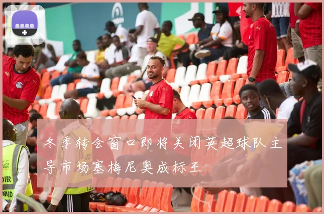 冬季转会窗口即将关闭英超球队主导市场塞梅尼奥成标王