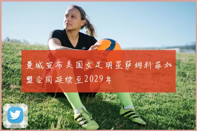 曼城宣布美国女足明星萨姆科菲加盟合同延续至2029年