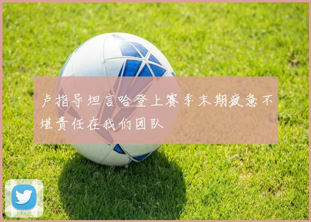 卢指导坦言哈登上赛季末期疲惫不堪责任在我们团队
