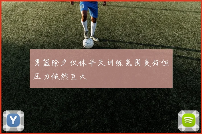 男篮除夕仅休半天训练氛围良好但压力依然巨大