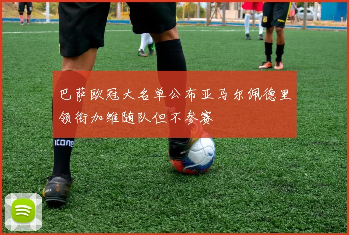 巴萨欧冠大名单公布亚马尔佩德里领衔加维随队但不参赛