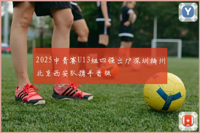 2025中青赛U13组四强出炉深圳梅州北京西安队携手晋级