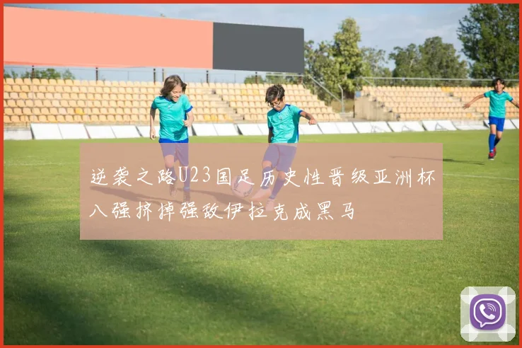逆袭之路U23国足历史性晋级亚洲杯八强挤掉强敌伊拉克成黑马