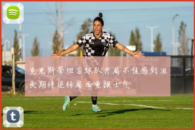 克里斯蒂坦言球队开局不佳感到沮丧期待逆转局面重振士气