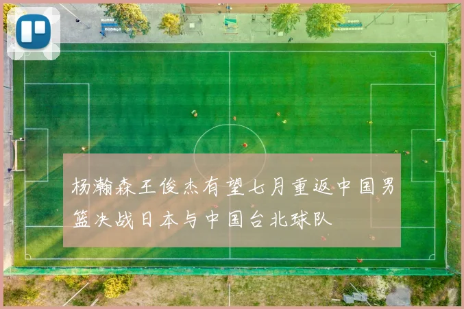 杨瀚森王俊杰有望七月重返中国男篮决战日本与中国台北球队