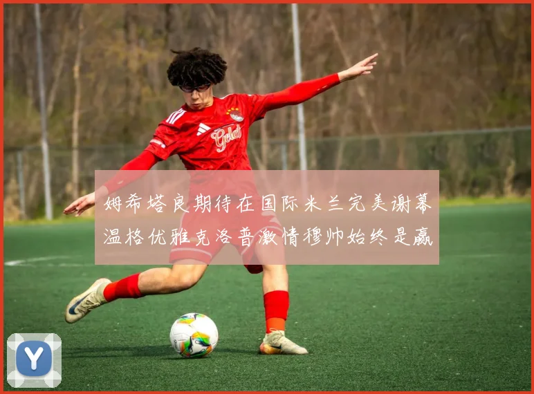 姆希塔良期待在国际米兰完美谢幕温格优雅克洛普激情穆帅始终是赢家