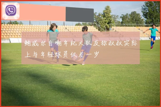 鲍威尔自嘲年纪大队友称叔叔实际上与年轻球员仅差一岁