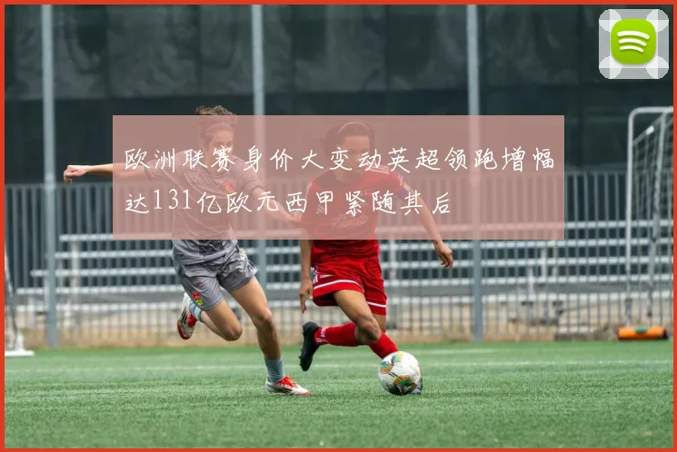 欧洲联赛身价大变动英超领跑增幅达131亿欧元西甲紧随其后
