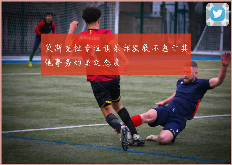 莫斯克拉专注俱乐部发展不急于其他事务的坚定态度