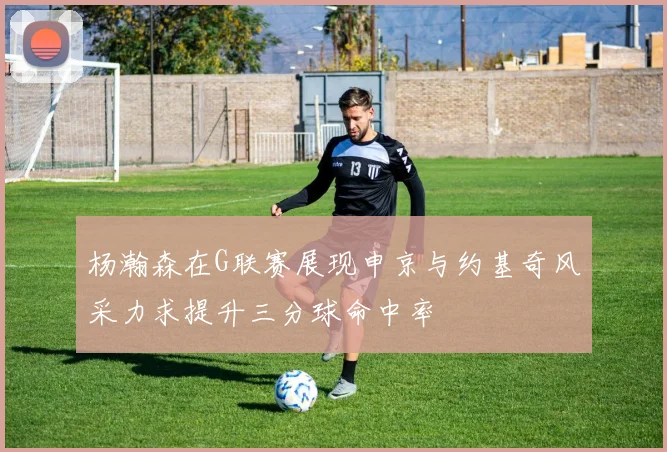 杨瀚森在G联赛展现申京与约基奇风采力求提升三分球命中率