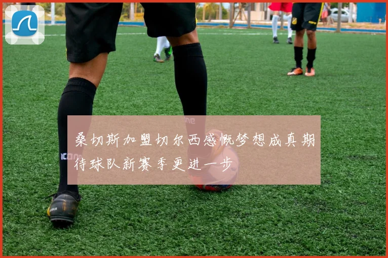 桑切斯加盟切尔西感慨梦想成真期待球队新赛季更进一步