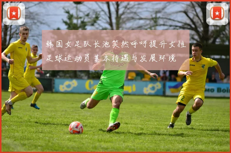 韩国女足队长池笑然呼吁提升女性足球运动员基本待遇与发展环境