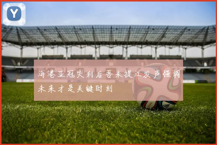 海港亚冠失利后吾米提江发声强调未来才是关键时刻