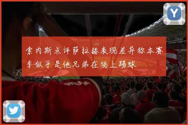 索内斯点评萨拉赫表现差异称本赛季似乎是他兄弟在场上踢球