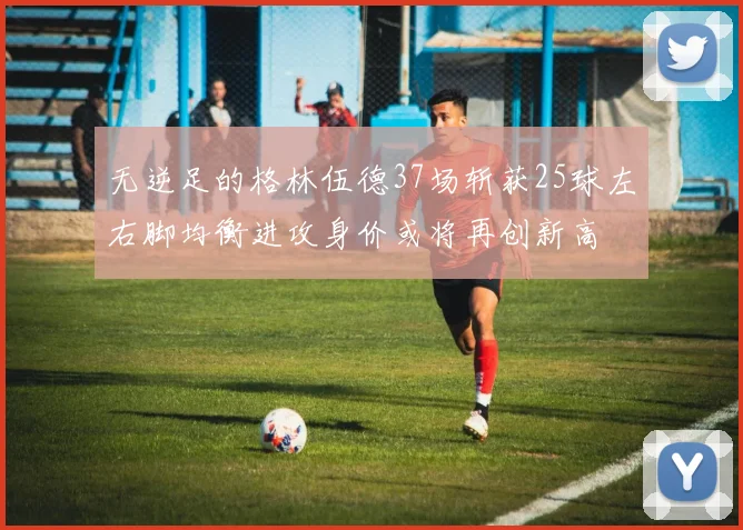 无逆足的格林伍德37场斩获25球左右脚均衡进攻身价或将再创新高