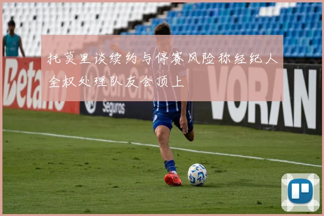 托莫里谈续约与停赛风险称经纪人全权处理队友会顶上