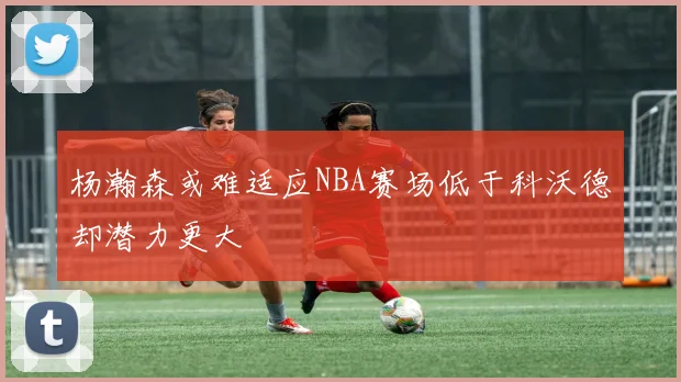 杨瀚森或难适应NBA赛场低于科沃德却潜力更大