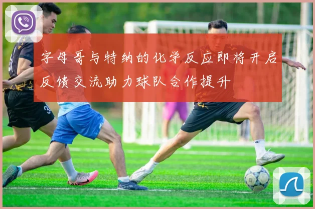 字母哥与特纳的化学反应即将开启反馈交流助力球队合作提升