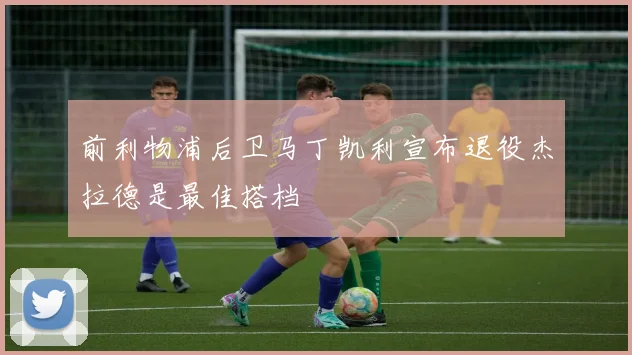 前利物浦后卫马丁凯利宣布退役杰拉德是最佳搭档
