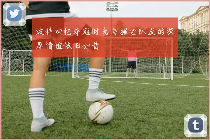 波特回忆夺冠时光与掘金队友的深厚情谊依旧如昔