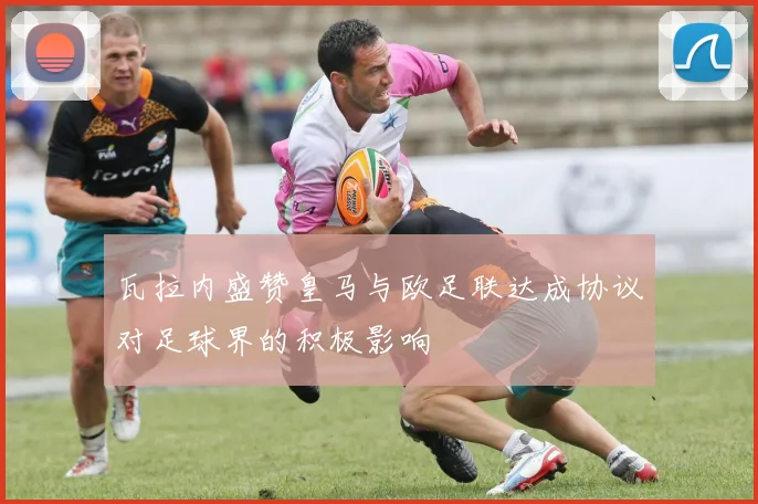 瓦拉内盛赞皇马与欧足联达成协议对足球界的积极影响