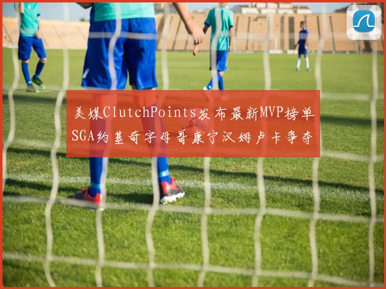美媒ClutchPoints发布最新MVP榜单SGA约基奇字母哥康宁汉姆卢卡争夺激烈