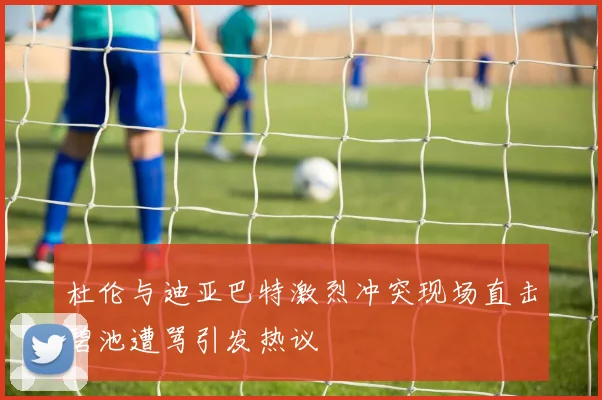 杜伦与迪亚巴特激烈冲突现场直击碧池遭骂引发热议