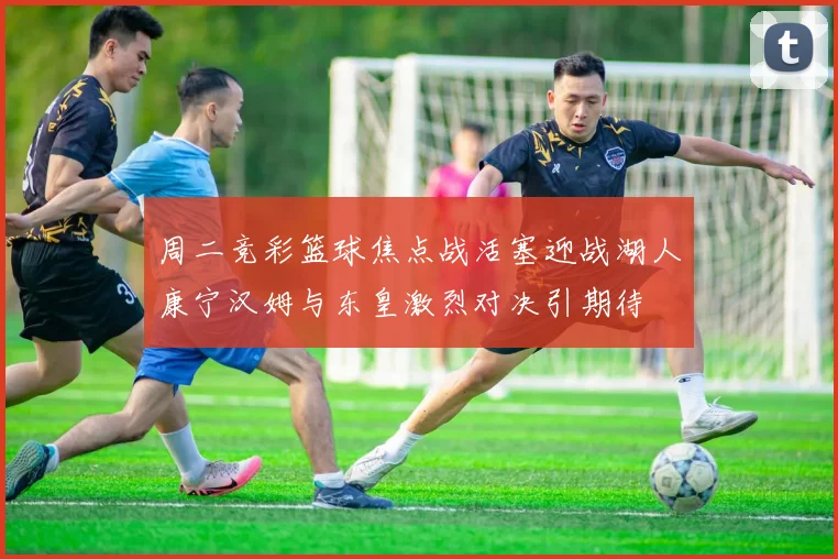 周二竞彩篮球焦点战活塞迎战湖人康宁汉姆与东皇激烈对决引期待