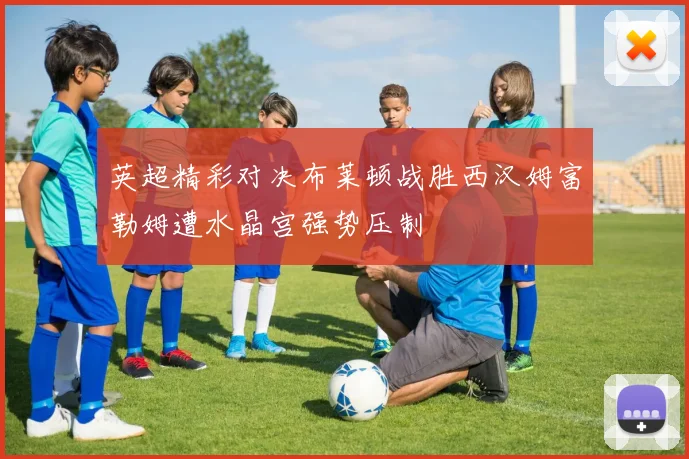 英超精彩对决布莱顿战胜西汉姆富勒姆遭水晶宫强势压制