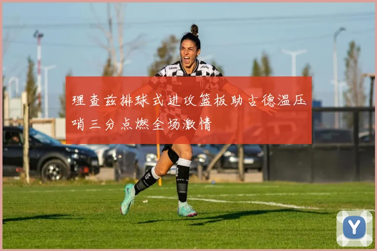 理查兹排球式进攻篮板助古德温压哨三分点燃全场激情