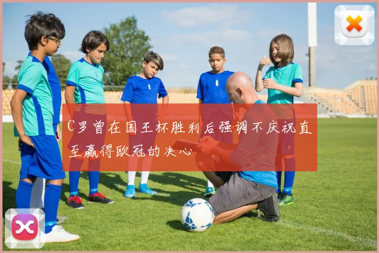 C罗曾在国王杯胜利后强调不庆祝直至赢得欧冠的决心