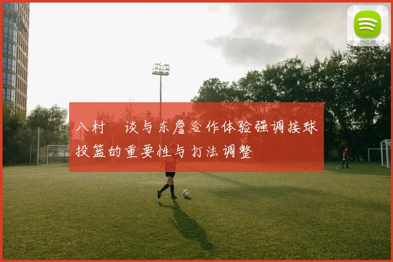 八村塁谈与东詹合作体验强调接球投篮的重要性与打法调整