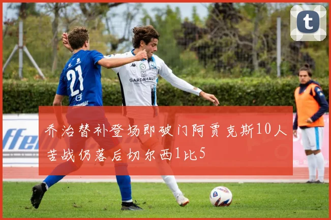 乔治替补登场即破门阿贾克斯10人苦战仍落后切尔西1比5