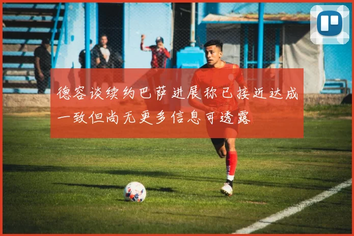 德容谈续约巴萨进展称已接近达成一致但尚无更多信息可透露