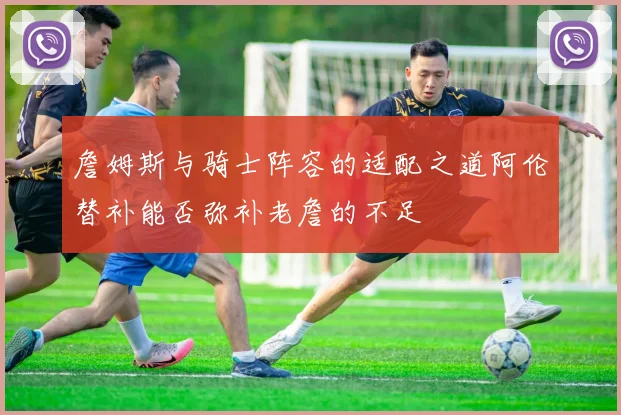 詹姆斯与骑士阵容的适配之道阿伦替补能否弥补老詹的不足