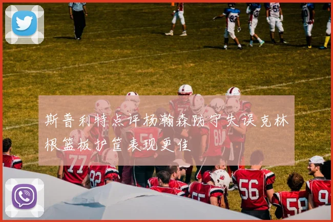 斯普利特点评杨瀚森防守失误克林根篮板护筐表现更佳