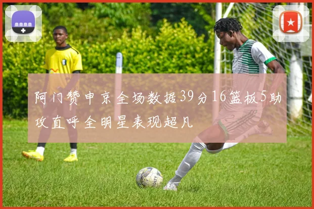 阿门赞申京全场数据39分16篮板5助攻直呼全明星表现超凡