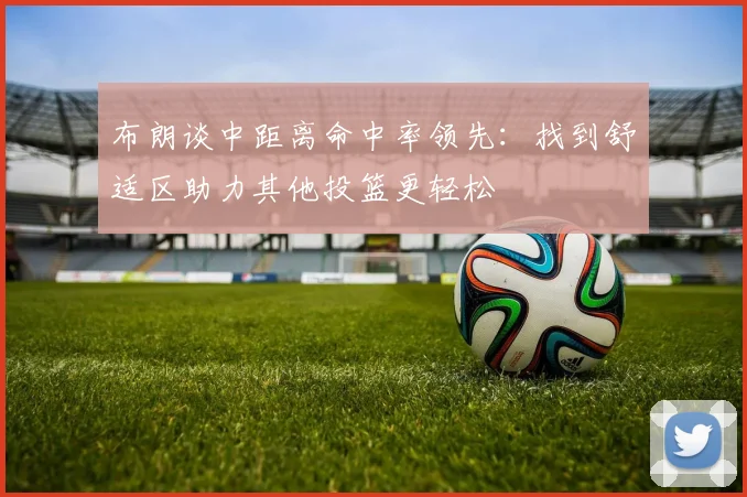 布朗谈中距离命中率领先：找到舒适区助力其他投篮更轻松