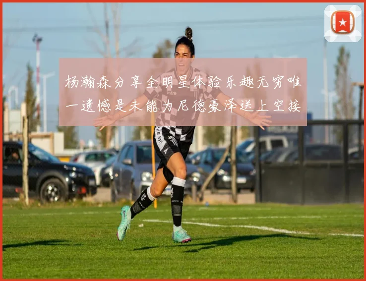 杨瀚森分享全明星体验乐趣无穷唯一遗憾是未能为尼德豪泽送上空接助攻