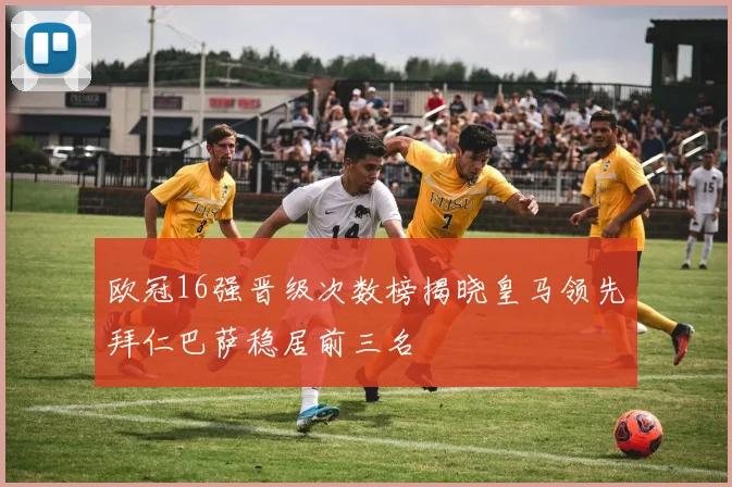 欧冠16强晋级次数榜揭晓皇马领先拜仁巴萨稳居前三名